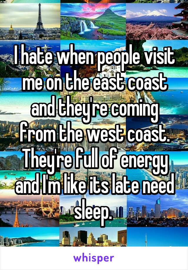 I hate when people visit me on the east coast and they're coming from the west coast. They're full of energy and I'm like its late need sleep. 