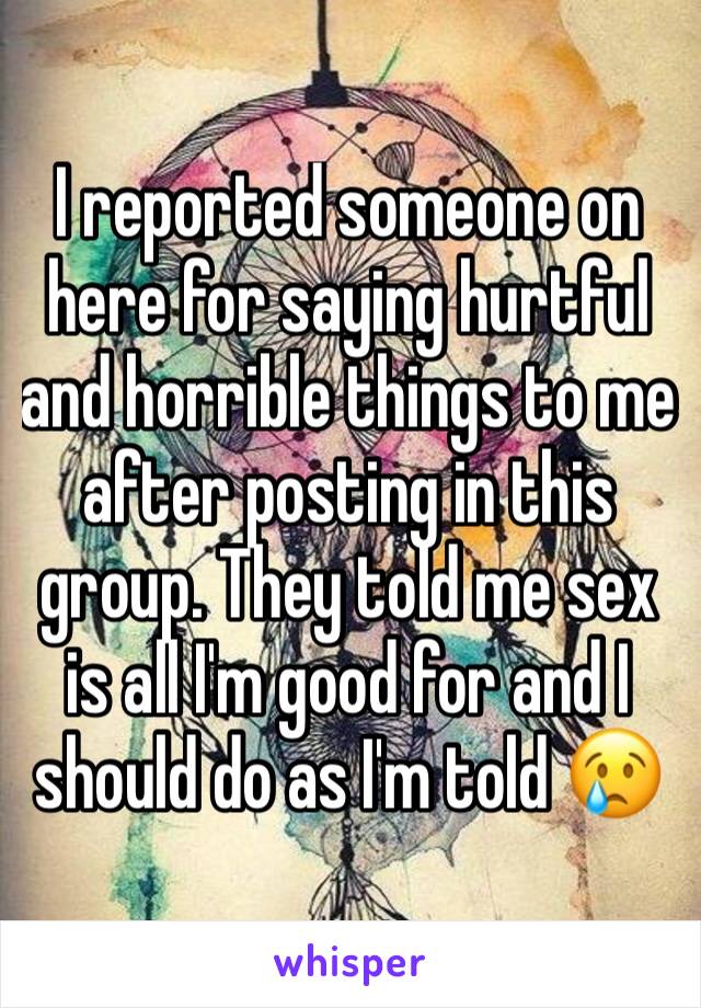 I reported someone on here for saying hurtful and horrible things to me after posting in this group. They told me sex is all I'm good for and I should do as I'm told 😢