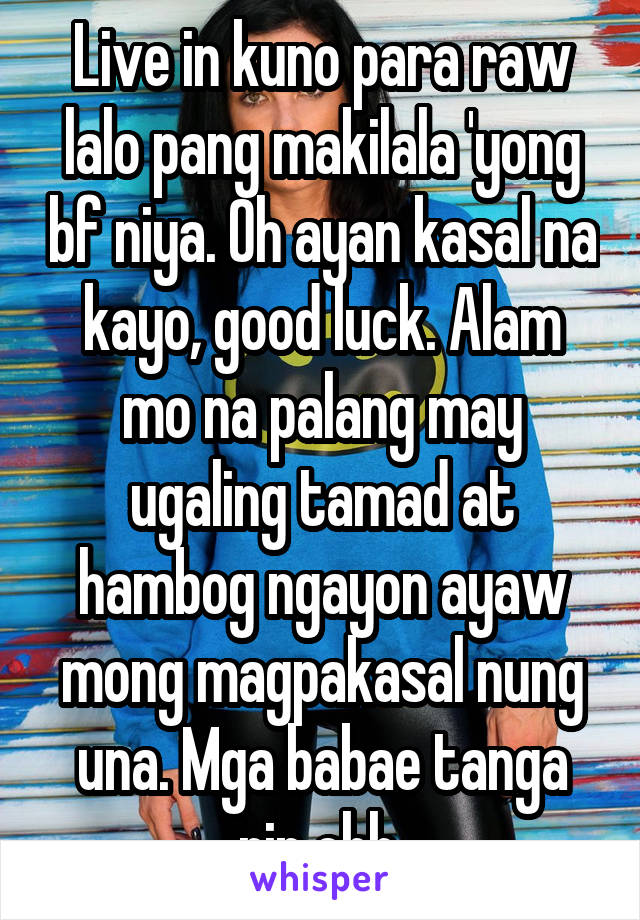 Live in kuno para raw lalo pang makilala 'yong bf niya. Oh ayan kasal na kayo, good luck. Alam mo na palang may ugaling tamad at hambog ngayon ayaw mong magpakasal nung una. Mga babae tanga rin ehh.