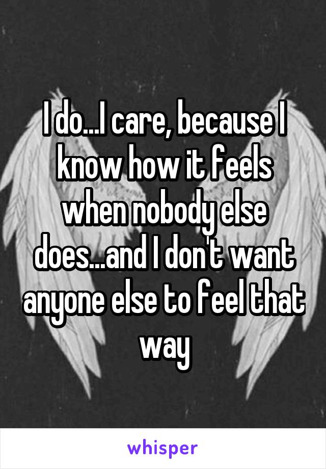 I do...I care, because I know how it feels when nobody else does...and I don't want anyone else to feel that way