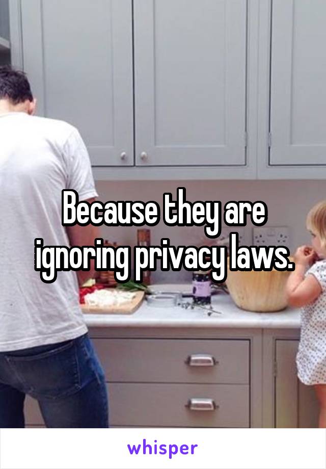 Because they are ignoring privacy laws.