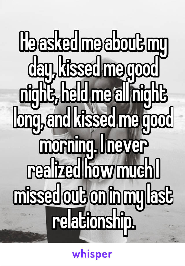 He asked me about my day, kissed me good night, held me all night long, and kissed me good morning. I never realized how much I missed out on in my last relationship.