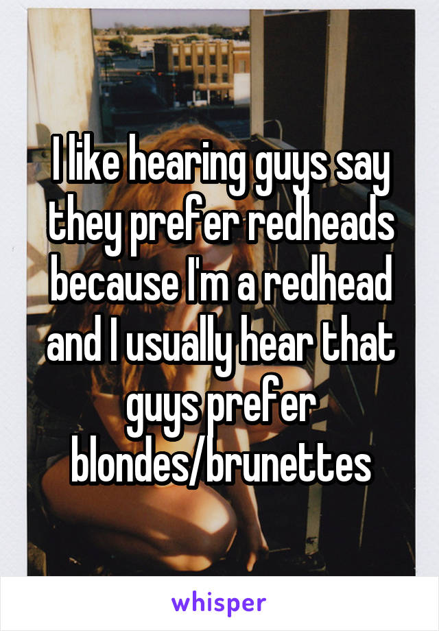 I like hearing guys say they prefer redheads because I'm a redhead and I usually hear that guys prefer blondes/brunettes