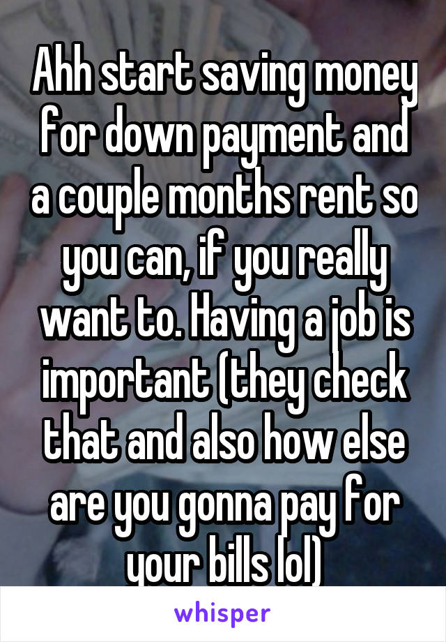 Ahh start saving money for down payment and a couple months rent so you can, if you really want to. Having a job is important (they check that and also how else are you gonna pay for your bills lol)