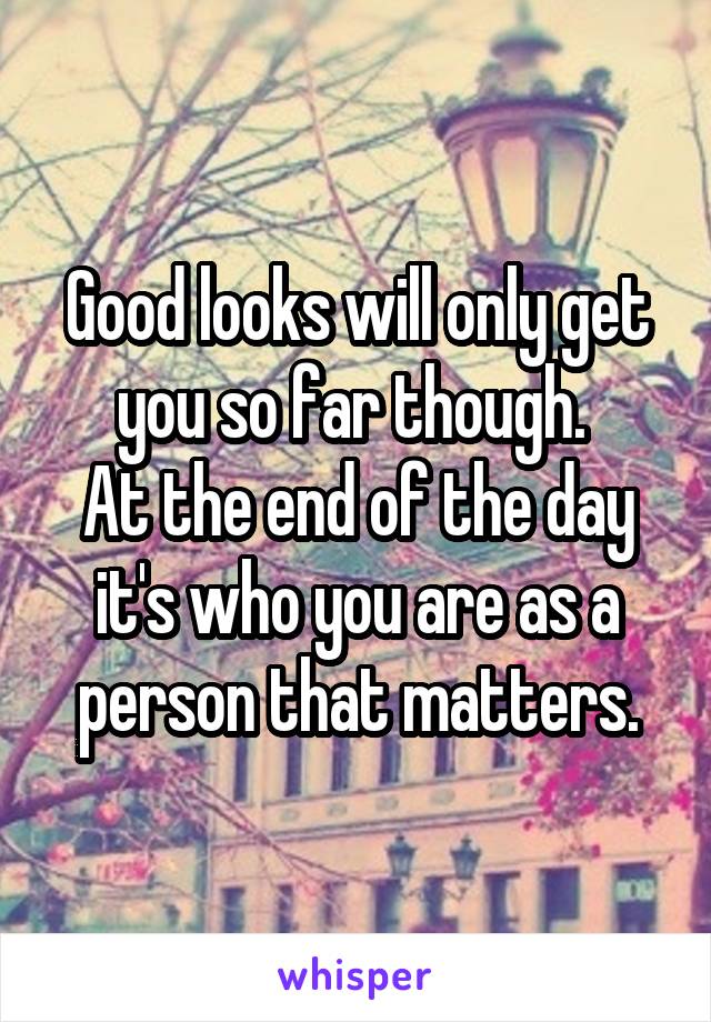 Good looks will only get you so far though. 
At the end of the day it's who you are as a person that matters.