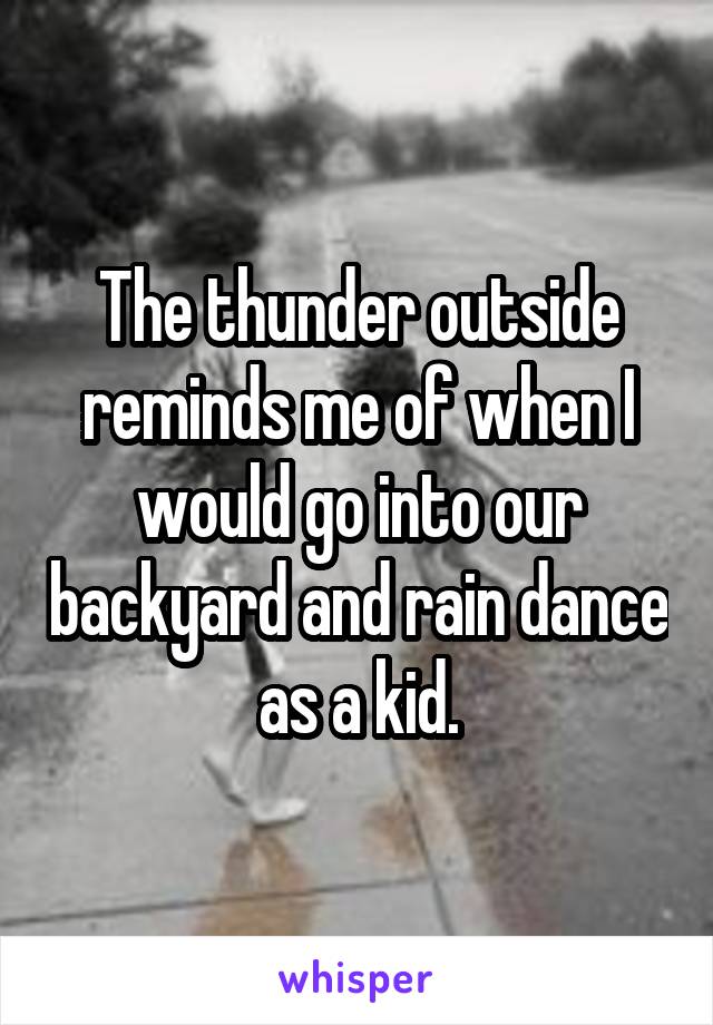 The thunder outside reminds me of when I would go into our backyard and rain dance as a kid.