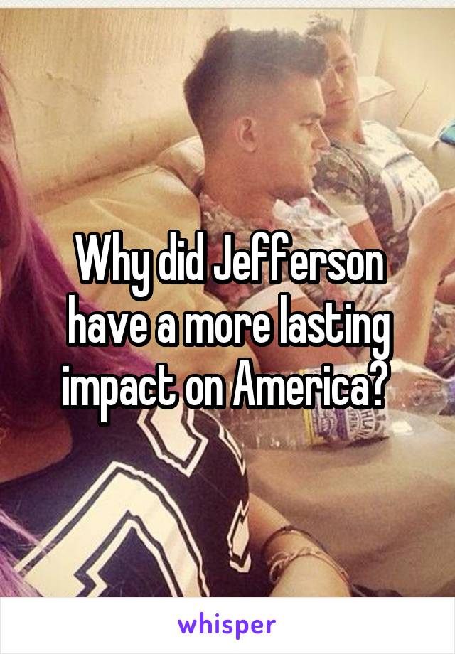 Why did Jefferson have a more lasting impact on America? 