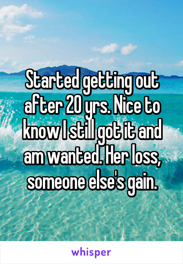 Started getting out after 20 yrs. Nice to know I still got it and am wanted. Her loss, someone else's gain.