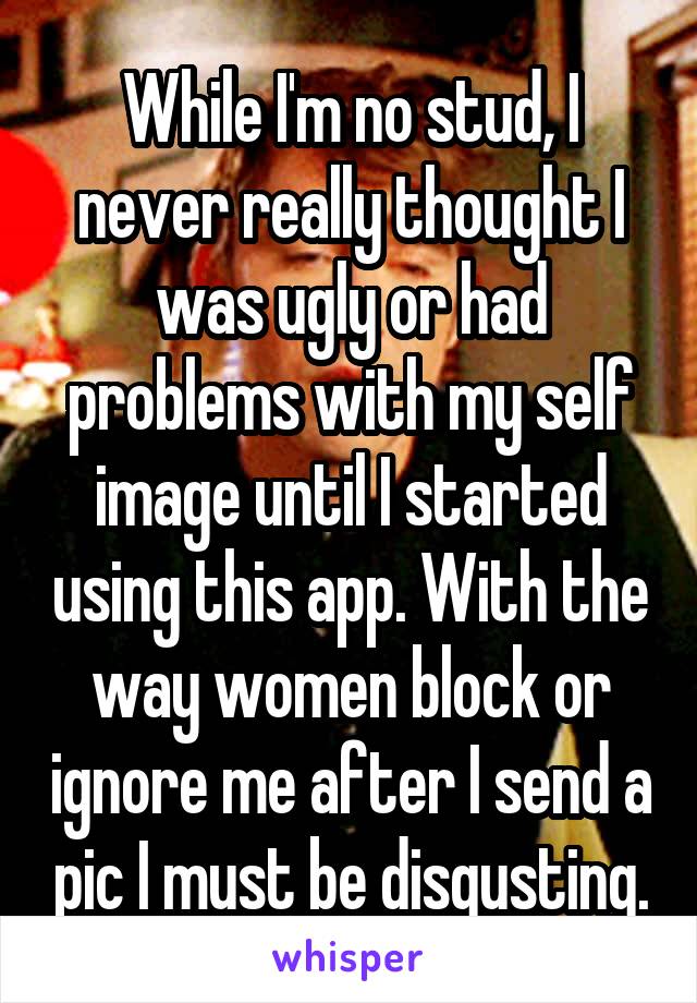 While I'm no stud, I never really thought I was ugly or had problems with my self image until I started using this app. With the way women block or ignore me after I send a pic I must be disgusting.