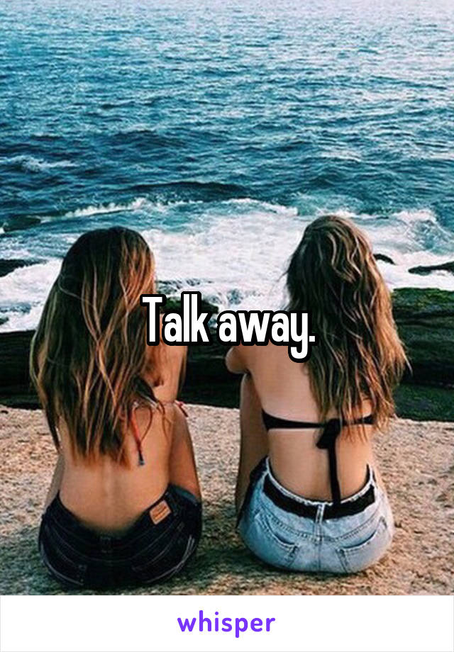 Talk away.