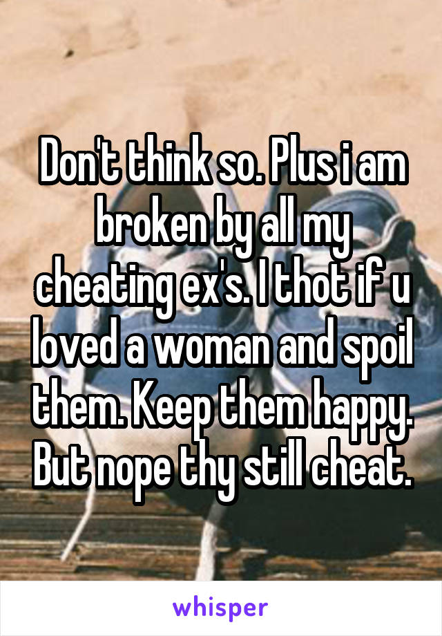 Don't think so. Plus i am broken by all my cheating ex's. I thot if u loved a woman and spoil them. Keep them happy. But nope thy still cheat.