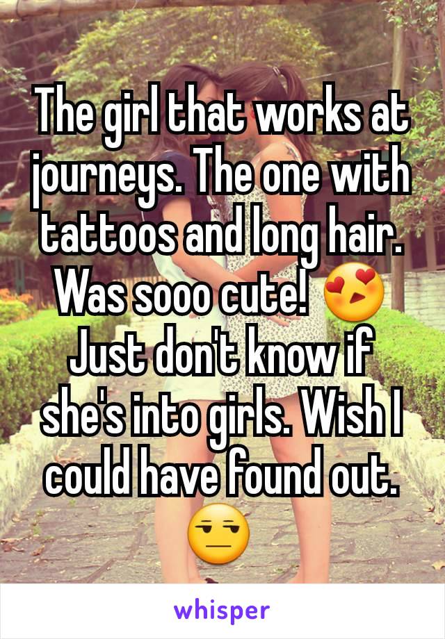 The girl that works at journeys. The one with tattoos and long hair. Was sooo cute! 😍Just don't know if she's into girls. Wish I could have found out. 😒 