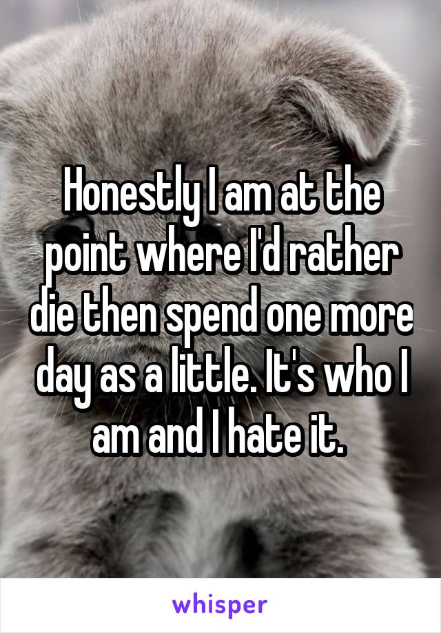 Honestly I am at the point where I'd rather die then spend one more day as a little. It's who I am and I hate it. 