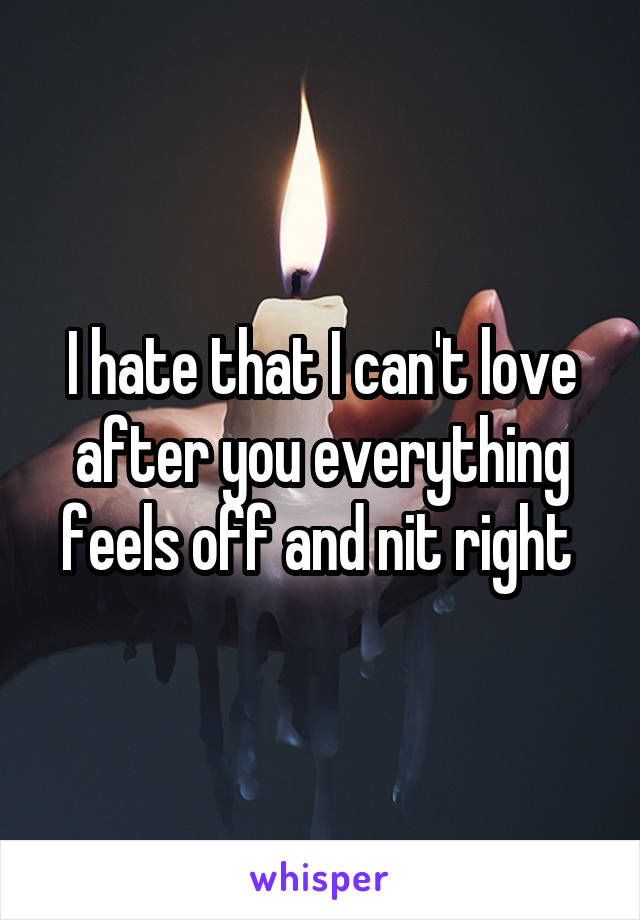 I hate that I can't love after you everything feels off and nit right 