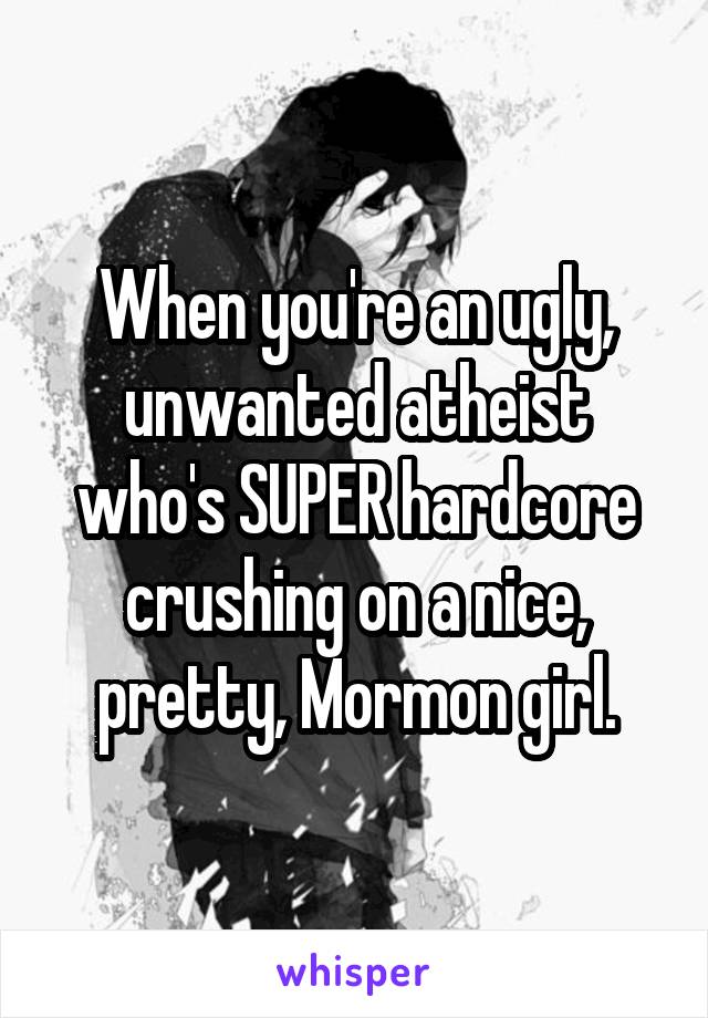 When you're an ugly, unwanted atheist who's SUPER hardcore crushing on a nice, pretty, Mormon girl.