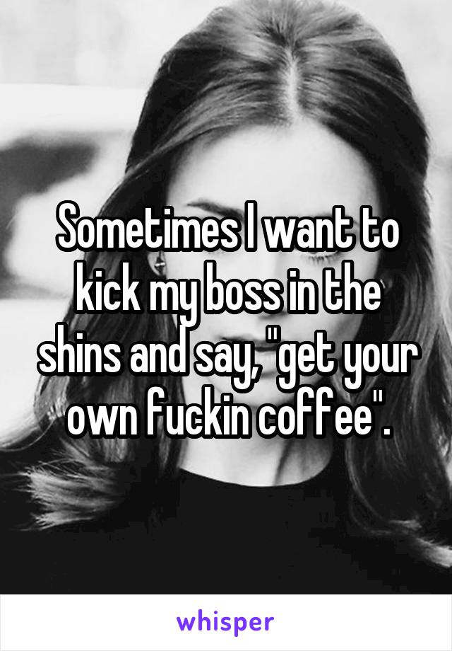 Sometimes I want to kick my boss in the shins and say, "get your own fuckin coffee".