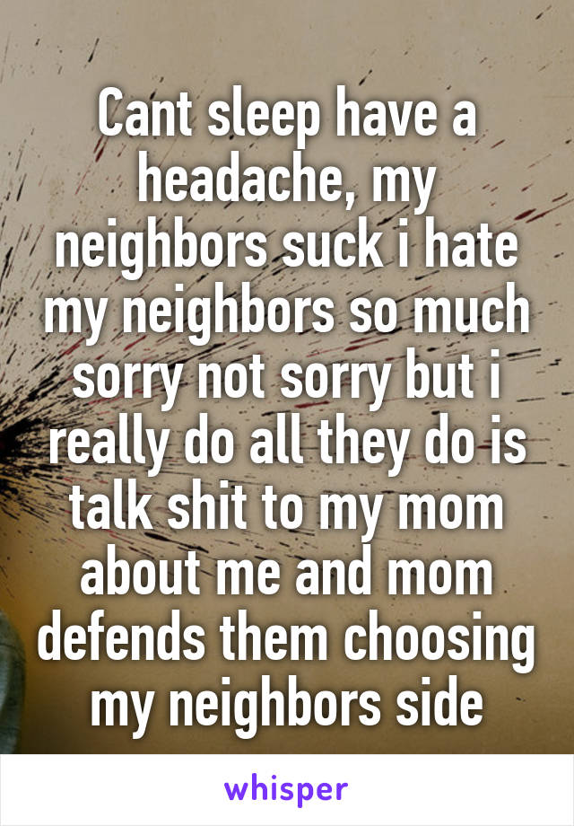 Cant sleep have a headache, my neighbors suck i hate my neighbors so much sorry not sorry but i really do all they do is talk shit to my mom about me and mom defends them choosing my neighbors side