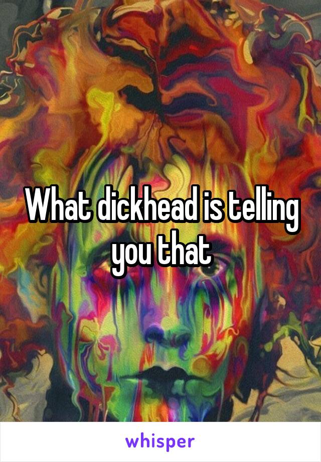 What dickhead is telling you that