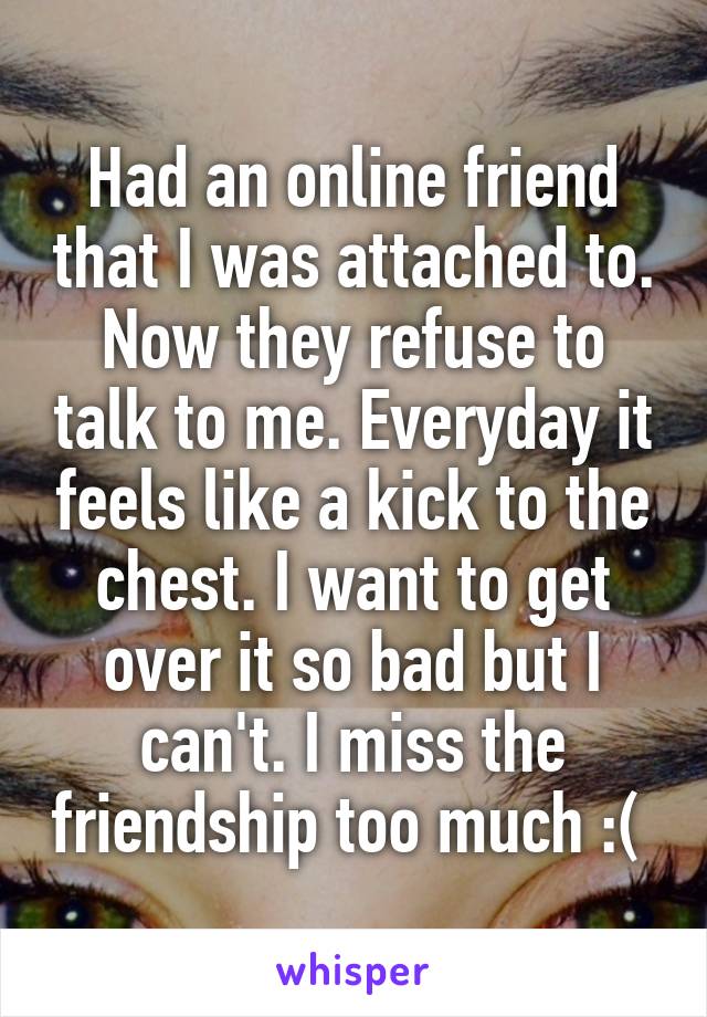 Had an online friend that I was attached to. Now they refuse to talk to me. Everyday it feels like a kick to the chest. I want to get over it so bad but I can't. I miss the friendship too much :( 