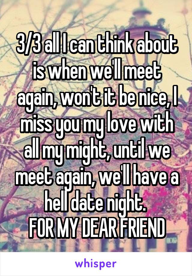 3/3 all I can think about is when we'll meet again, won't it be nice, I miss you my love with all my might, until we meet again, we'll have a hell date night. 
FOR MY DEAR FRIEND