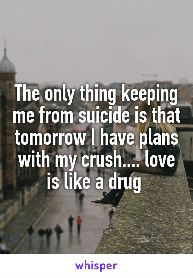 The only thing keeping me from suicide is that tomorrow I have plans with my crush.... love is like a drug 