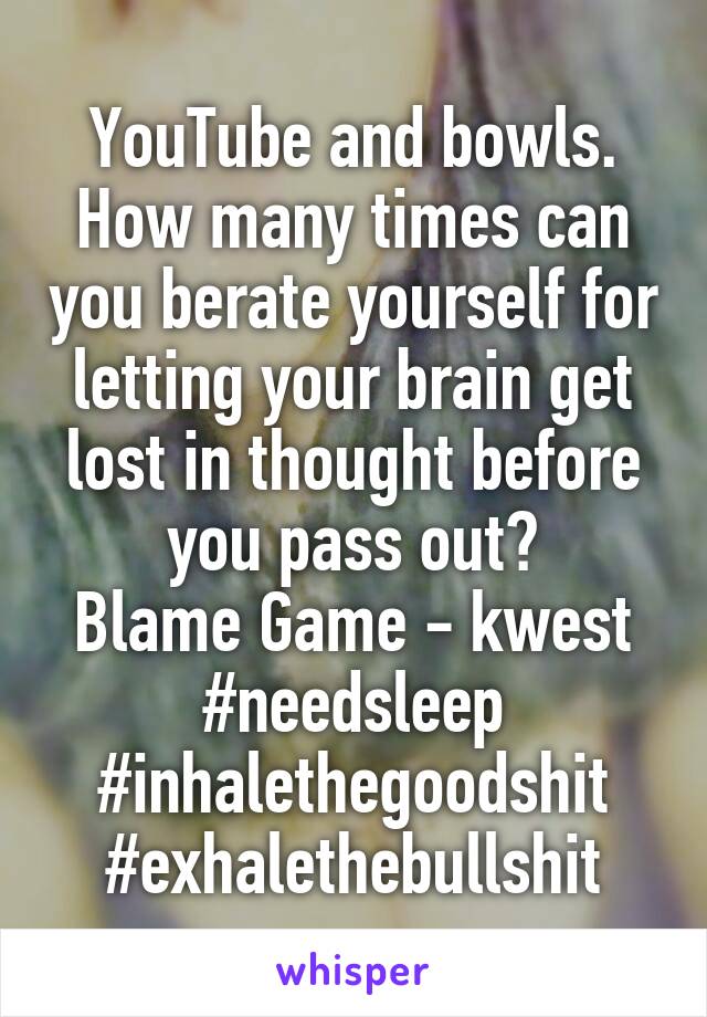 YouTube and bowls.
How many times can you berate yourself for letting your brain get lost in thought before you pass out?
Blame Game - kwest
#needsleep #inhalethegoodshit
#exhalethebullshit