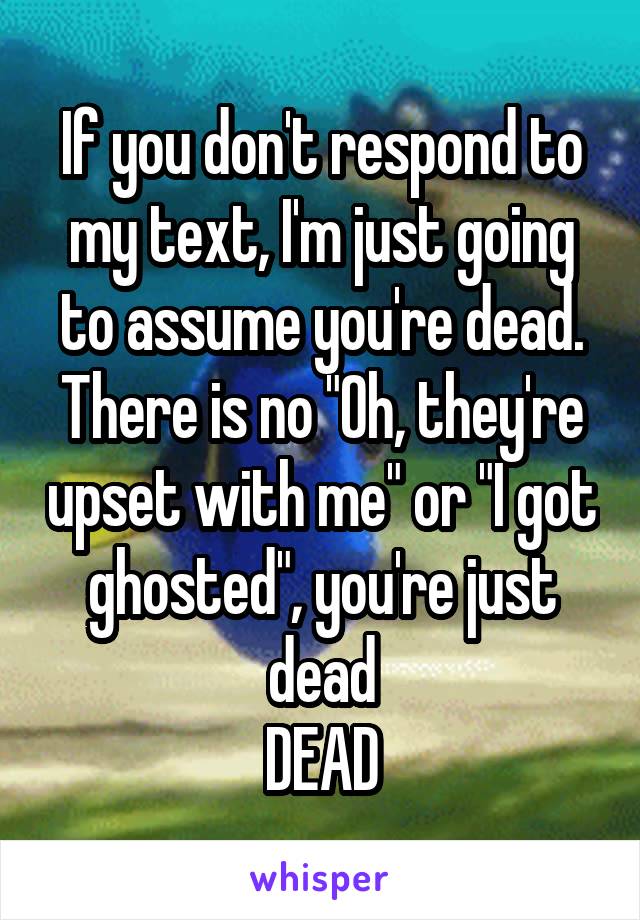 If you don't respond to my text, I'm just going to assume you're dead. There is no "Oh, they're upset with me" or "I got ghosted", you're just dead
DEAD