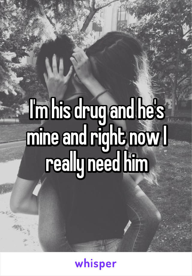 I'm his drug and he's mine and right now I really need him