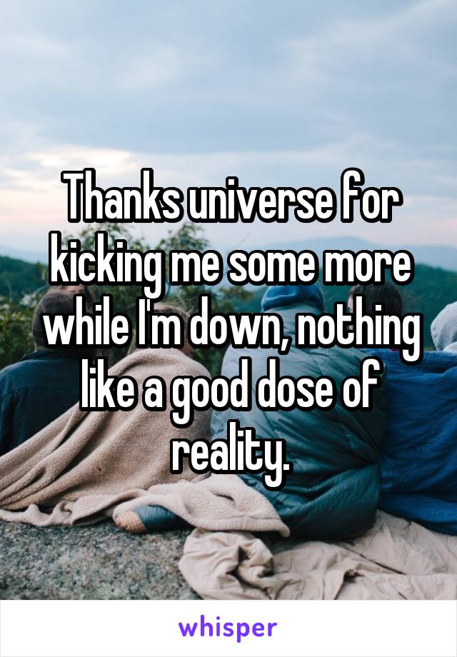 Thanks universe for kicking me some more while I'm down, nothing like a good dose of reality.