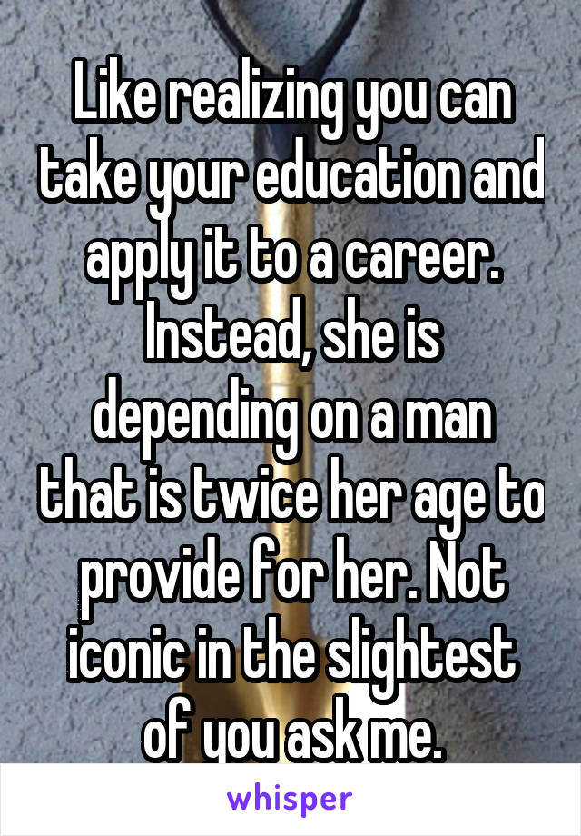 Like realizing you can take your education and apply it to a career. Instead, she is depending on a man that is twice her age to provide for her. Not iconic in the slightest of you ask me.