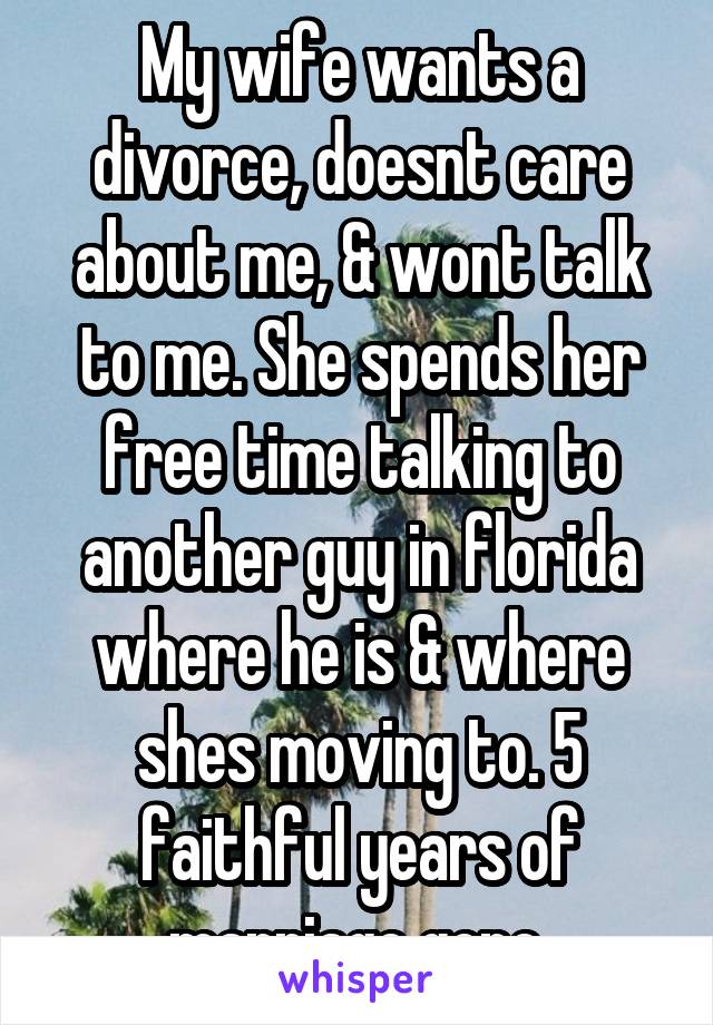 My wife wants a divorce, doesnt care about me, & wont talk to me. She spends her free time talking to another guy in florida where he is & where shes moving to. 5 faithful years of marriage gone.