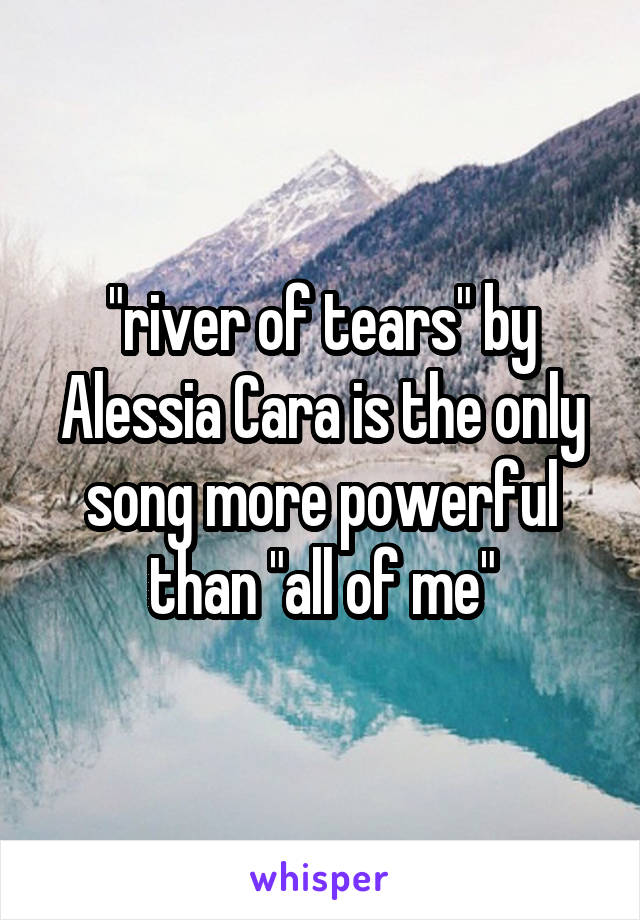 "river of tears" by Alessia Cara is the only song more powerful than "all of me"