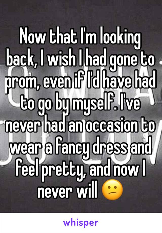 Now that I'm looking back, I wish I had gone to prom, even if I'd have had to go by myself. I've never had an occasion to wear a fancy dress and feel pretty, and now I never will 😕