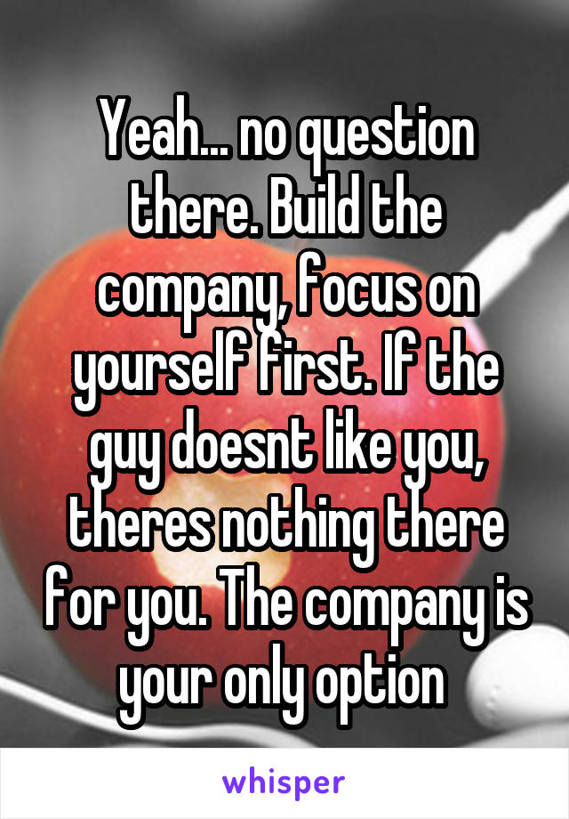 Yeah... no question there. Build the company, focus on yourself first. If the guy doesnt like you, theres nothing there for you. The company is your only option 