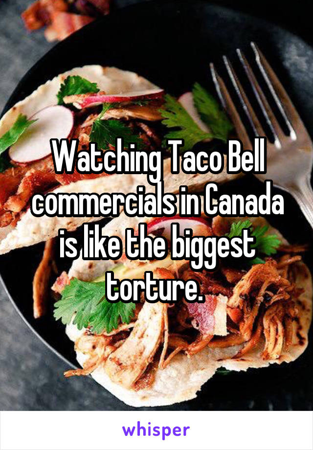 Watching Taco Bell commercials in Canada is like the biggest torture. 