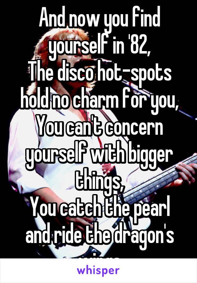 And now you find yourself in '82,
The disco hot-spots hold no charm for you,
You can't concern yourself with bigger things,
You catch the pearl and ride the dragon's wings