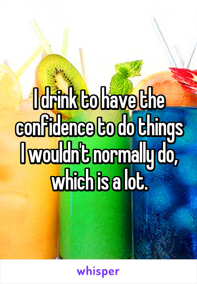 I drink to have the confidence to do things I wouldn't normally do, which is a lot.