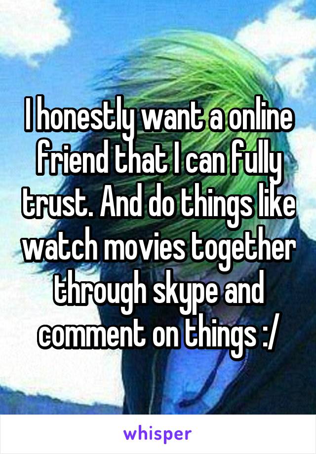 I honestly want a online friend that I can fully trust. And do things like watch movies together through skype and comment on things :/