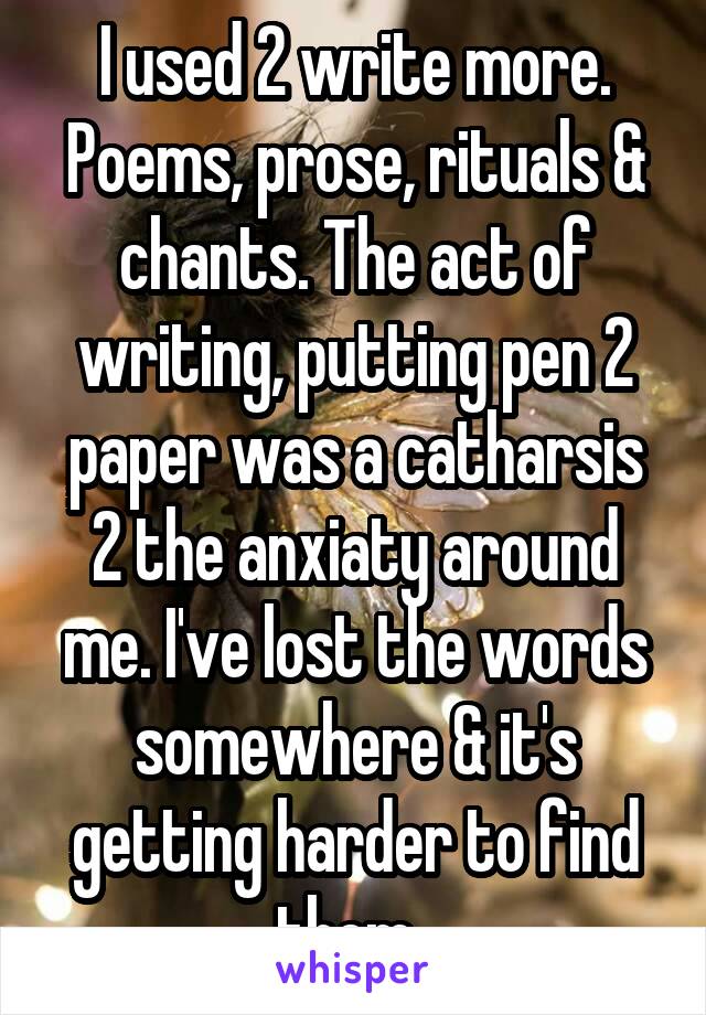 I used 2 write more. Poems, prose, rituals & chants. The act of writing, putting pen 2 paper was a catharsis 2 the anxiaty around me. I've lost the words somewhere & it's getting harder to find them..