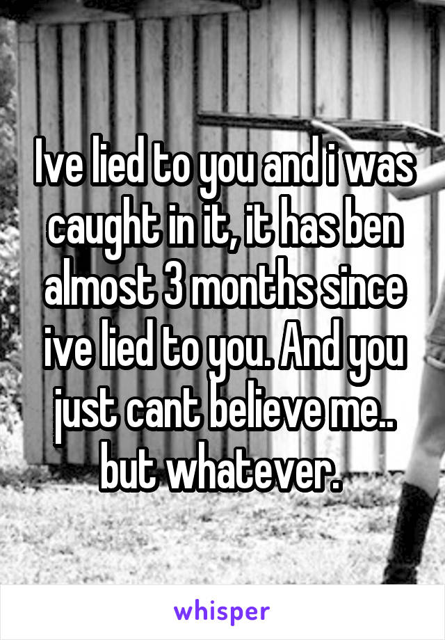 Ive lied to you and i was caught in it, it has ben almost 3 months since ive lied to you. And you just cant believe me.. but whatever. 