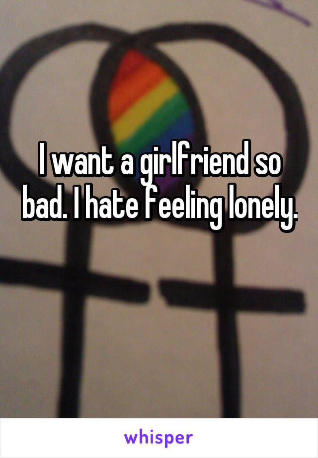 I want a girlfriend so bad. I hate feeling lonely. 
