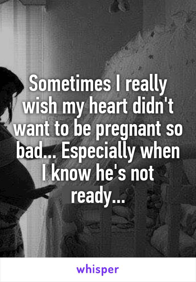 Sometimes I really wish my heart didn't want to be pregnant so bad... Especially when I know he's not ready...