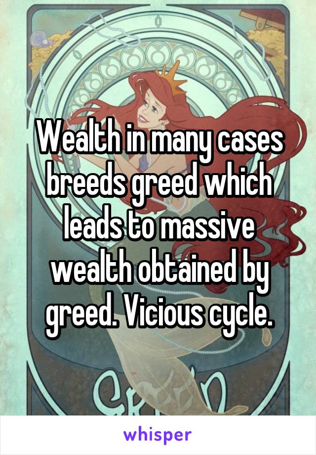 Wealth in many cases breeds greed which leads to massive wealth obtained by greed. Vicious cycle.