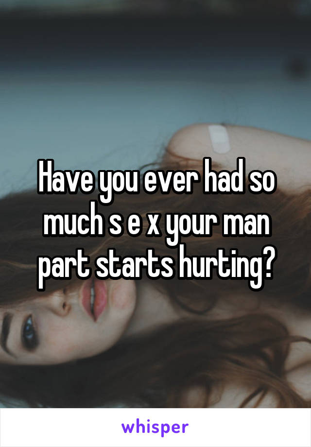 Have you ever had so much s e x your man part starts hurting?