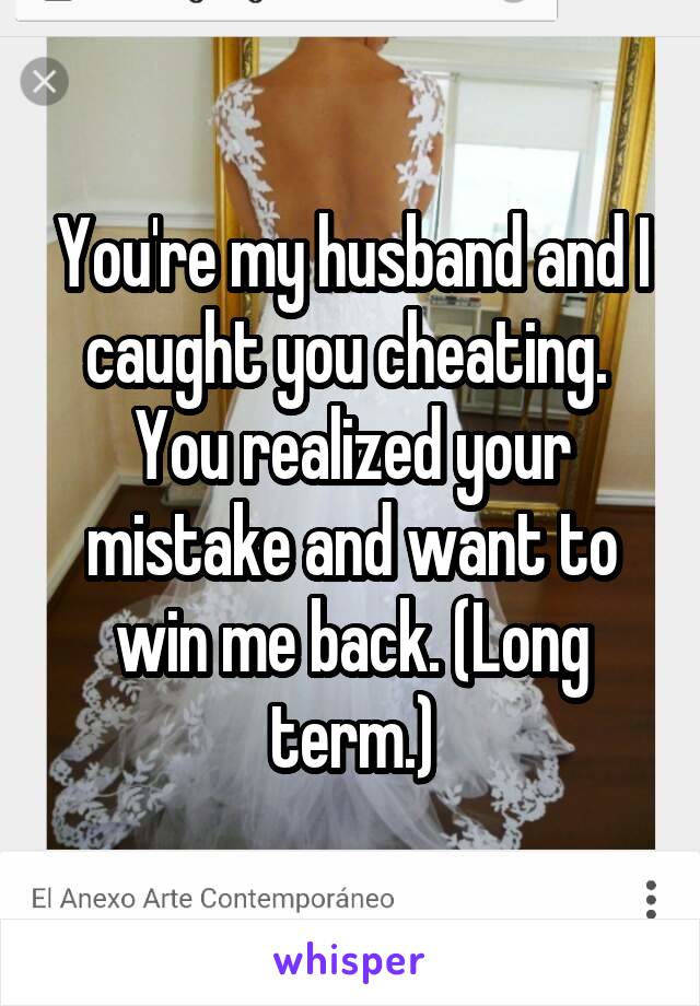 You're my husband and I caught you cheating.  You realized your mistake and want to win me back. (Long term.)