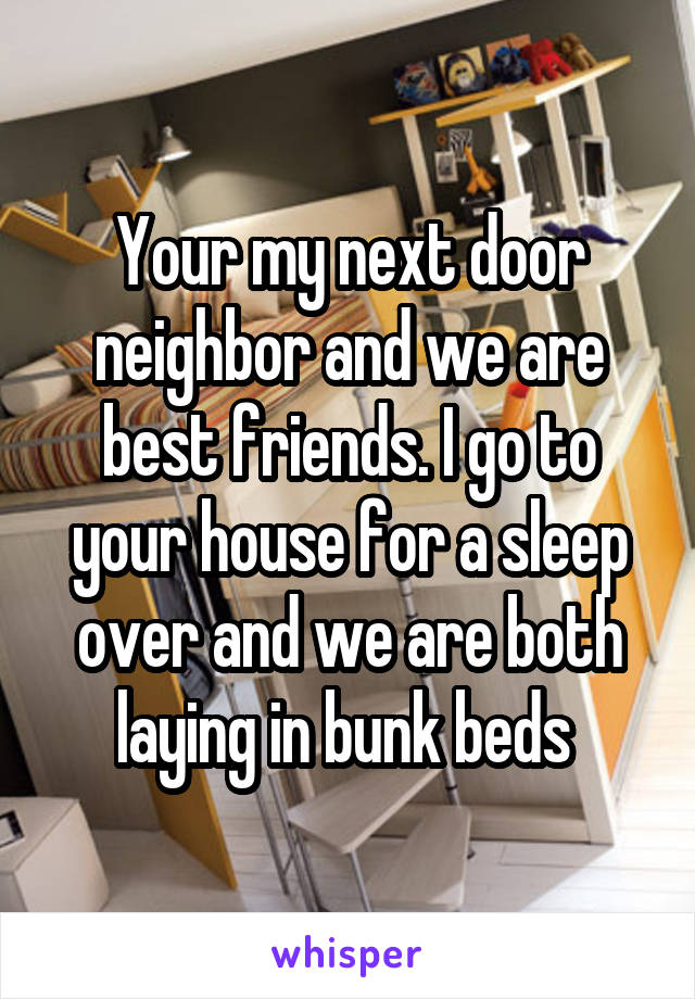 Your my next door neighbor and we are best friends. I go to your house for a sleep over and we are both laying in bunk beds 