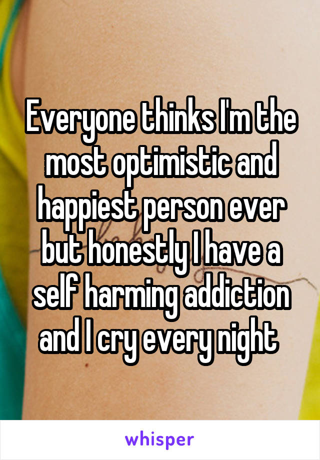 Everyone thinks I'm the most optimistic and happiest person ever but honestly I have a self harming addiction and I cry every night 