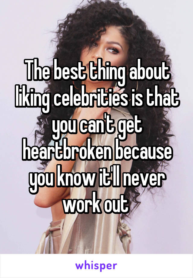 The best thing about liking celebrities is that you can't get heartbroken because you know it'll never work out 