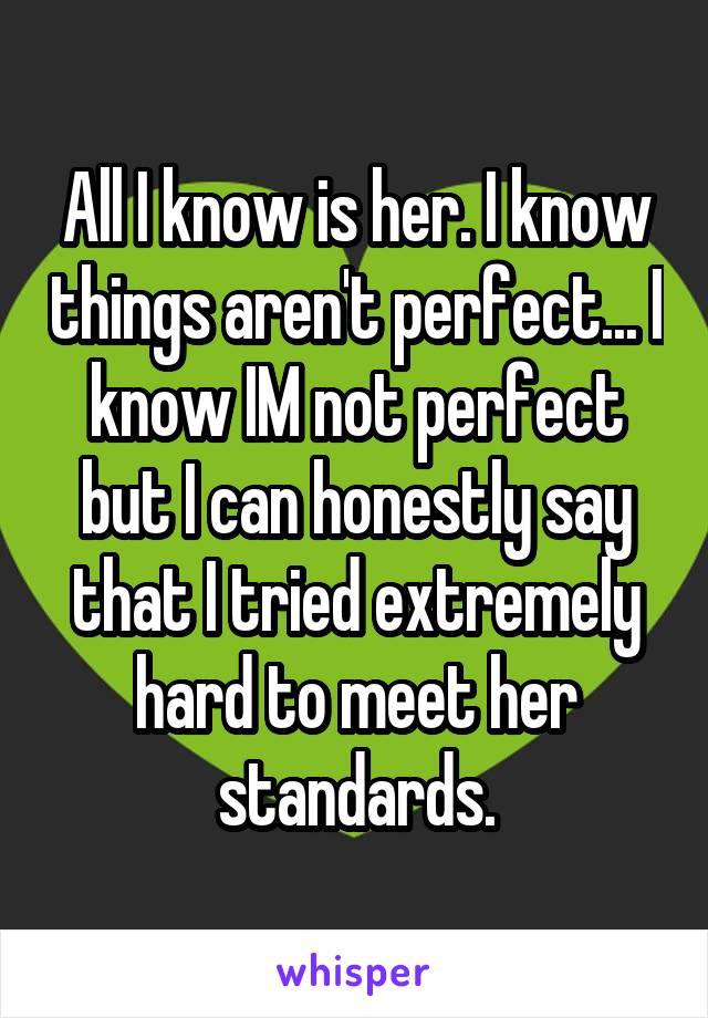 All I know is her. I know things aren't perfect... I know IM not perfect but I can honestly say that I tried extremely hard to meet her standards.