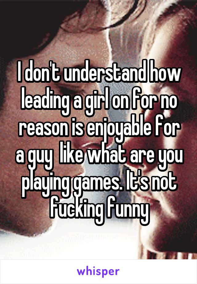 I don't understand how leading a girl on for no reason is enjoyable for a guy  like what are you playing games. It's not fucking funny